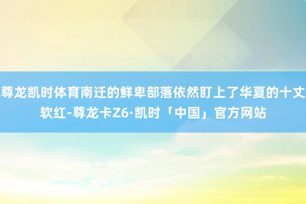 尊龙凯时体育南迁的鲜卑部落依然盯上了华夏的十丈软红-尊龙卡Z6·凯时「中国」官方网站