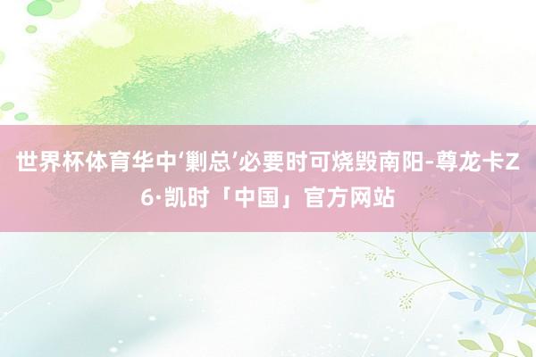 世界杯体育华中‘剿总’必要时可烧毁南阳-尊龙卡Z6·凯时「中国」官方网站
