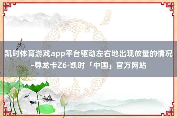 凯时体育游戏app平台驱动左右地出现放量的情况-尊龙卡Z6·凯时「中国」官方网站