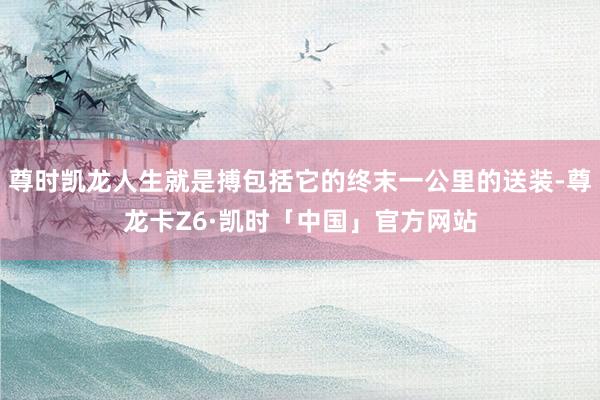 尊时凯龙人生就是搏包括它的终末一公里的送装-尊龙卡Z6·凯时「中国」官方网站