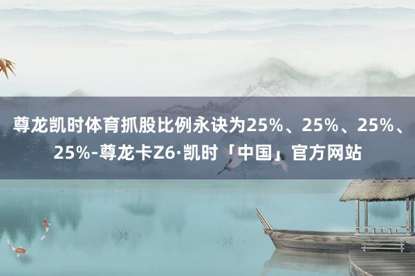 尊龙凯时体育抓股比例永诀为25%、25%、25%、25%-尊龙卡Z6·凯时「中国」官方网站