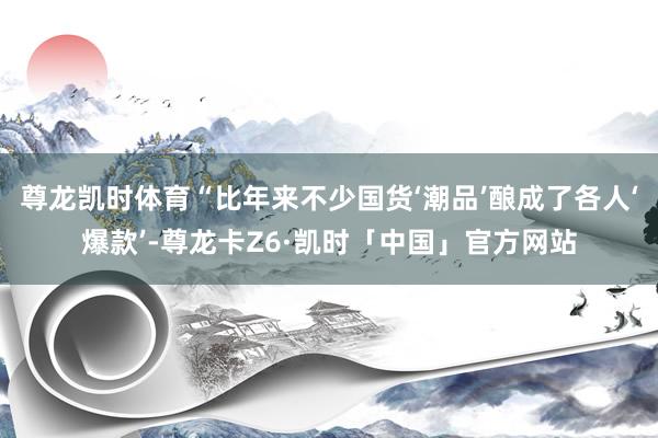 尊龙凯时体育“比年来不少国货‘潮品’酿成了各人‘爆款’-尊龙卡Z6·凯时「中国」官方网站