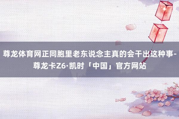 尊龙体育网正同胞里老东说念主真的会干出这种事-尊龙卡Z6·凯时「中国」官方网站