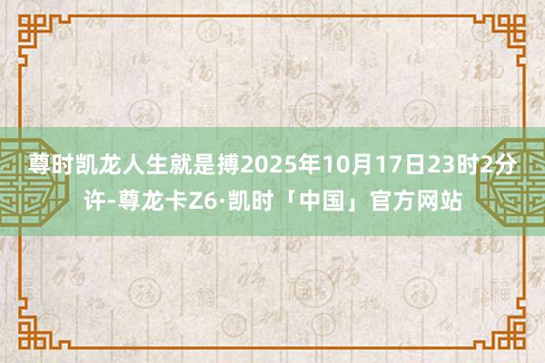 尊时凯龙人生就是搏2025年10月17日23时2分许-尊龙卡Z6·凯时「中国」官方网站
