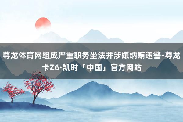 尊龙体育网组成严重职务坐法并涉嫌纳贿违警-尊龙卡Z6·凯时「中国」官方网站