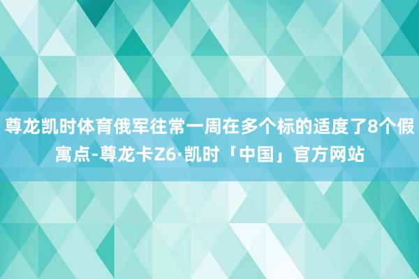尊龙凯时体育俄军往常一周在多个标的适度了8个假寓点-尊龙卡Z6·凯时「中国」官方网站