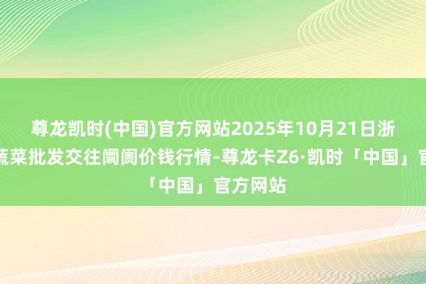 尊龙凯时(中国)官方网站2025年10月21日浙江嘉兴蔬菜批发交往阛阓价钱行情-尊龙卡Z6·凯时「中国」官方网站