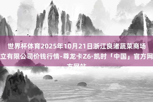 世界杯体育2025年10月21日浙江良渚蔬菜商场竖立有限公司价钱行情-尊龙卡Z6·凯时「中国」官方网站