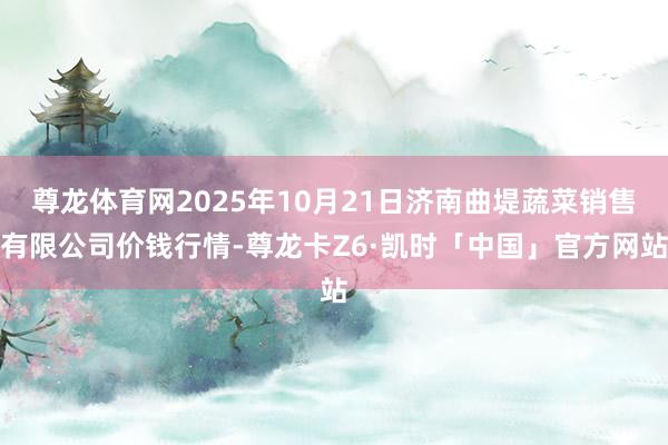 尊龙体育网2025年10月21日济南曲堤蔬菜销售有限公司价钱行情-尊龙卡Z6·凯时「中国」官方网站