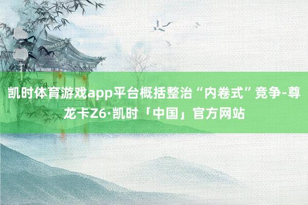 凯时体育游戏app平台概括整治“内卷式”竞争-尊龙卡Z6·凯时「中国」官方网站