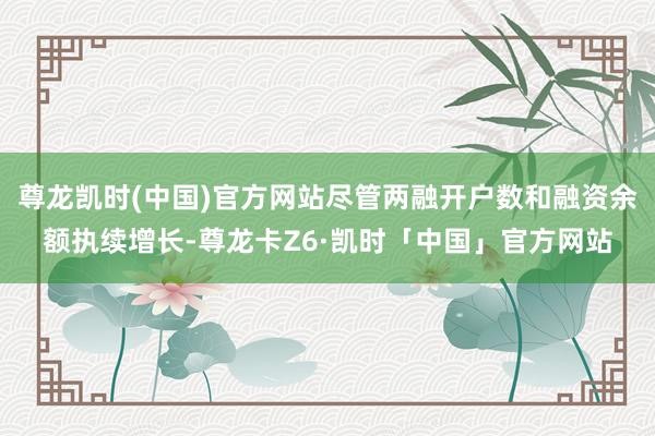 尊龙凯时(中国)官方网站尽管两融开户数和融资余额执续增长-尊龙卡Z6·凯时「中国」官方网站