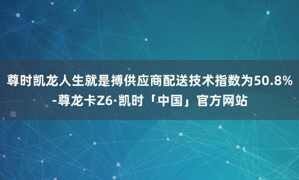 尊时凯龙人生就是搏供应商配送技术指数为50.8%-尊龙卡Z6·凯时「中国」官方网站