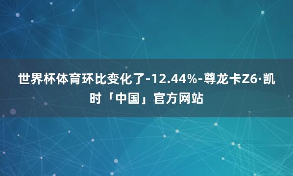 世界杯体育环比变化了-12.44%-尊龙卡Z6·凯时「中国」官方网站