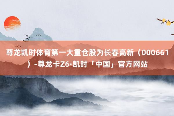尊龙凯时体育第一大重仓股为长春高新（000661）-尊龙卡Z6·凯时「中国」官方网站