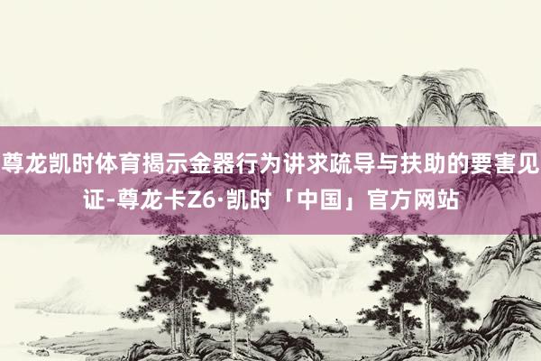 尊龙凯时体育揭示金器行为讲求疏导与扶助的要害见证-尊龙卡Z6·凯时「中国」官方网站