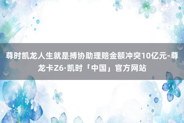 尊时凯龙人生就是搏协助理赔金额冲突10亿元-尊龙卡Z6·凯时「中国」官方网站