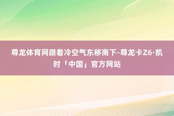 尊龙体育网　　跟着冷空气东移南下-尊龙卡Z6·凯时「中国」官方网站