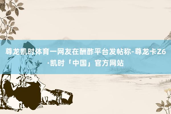 尊龙凯时体育一网友在酬酢平台发帖称-尊龙卡Z6·凯时「中国」官方网站