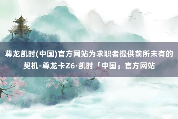 尊龙凯时(中国)官方网站为求职者提供前所未有的契机-尊龙卡Z6·凯时「中国」官方网站