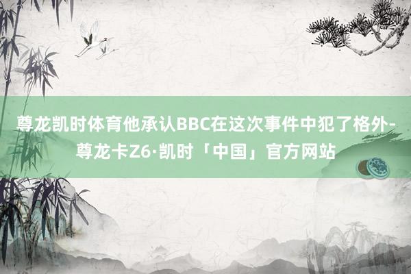 尊龙凯时体育他承认BBC在这次事件中犯了格外-尊龙卡Z6·凯时「中国」官方网站