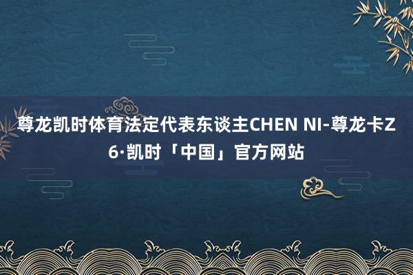 尊龙凯时体育法定代表东谈主CHEN NI-尊龙卡Z6·凯时「中国」官方网站