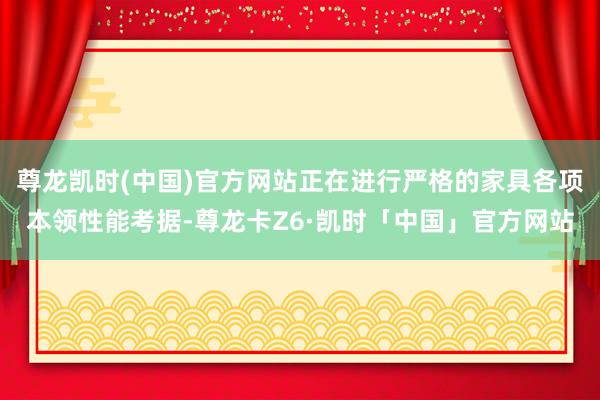 尊龙凯时(中国)官方网站正在进行严格的家具各项本领性能考据-尊龙卡Z6·凯时「中国」官方网站