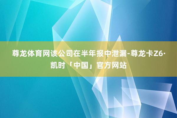 尊龙体育网　　该公司在半年报中泄漏-尊龙卡Z6·凯时「中国」官方网站