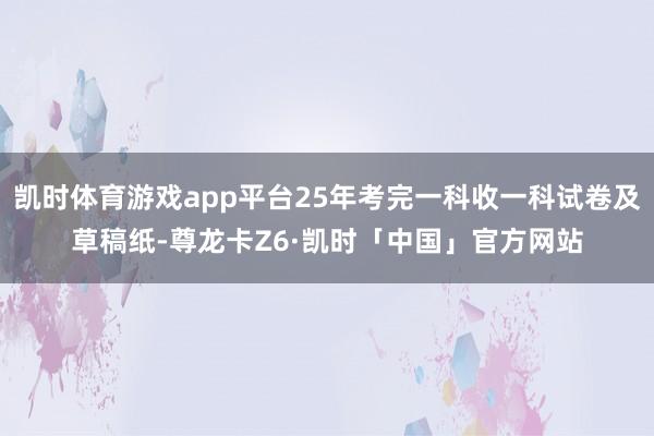 凯时体育游戏app平台25年考完一科收一科试卷及草稿纸-尊龙卡Z6·凯时「中国」官方网站