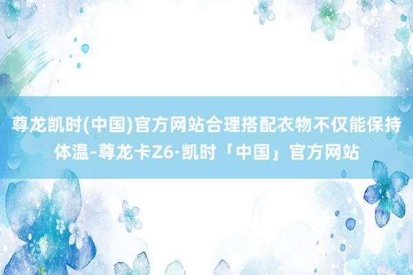 尊龙凯时(中国)官方网站合理搭配衣物不仅能保持体温-尊龙卡Z6·凯时「中国」官方网站
