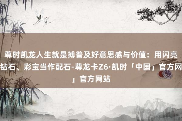 尊时凯龙人生就是搏普及好意思感与价值：用闪亮的钻石、彩宝当作配石-尊龙卡Z6·凯时「中国」官方网站