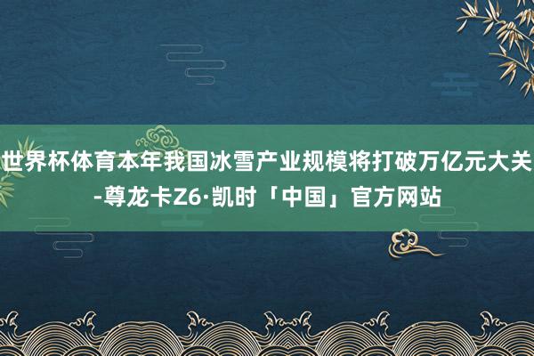 世界杯体育本年我国冰雪产业规模将打破万亿元大关-尊龙卡Z6·凯时「中国」官方网站