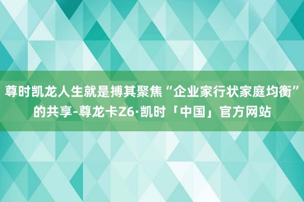 尊时凯龙人生就是搏其聚焦“企业家行状家庭均衡”的共享-尊龙卡Z6·凯时「中国」官方网站