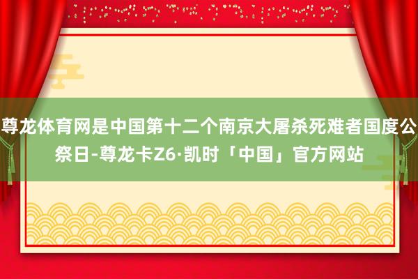 尊龙体育网是中国第十二个南京大屠杀死难者国度公祭日-尊龙卡Z6·凯时「中国」官方网站