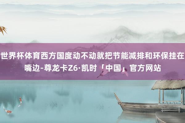 世界杯体育西方国度动不动就把节能减排和环保挂在嘴边-尊龙卡Z6·凯时「中国」官方网站
