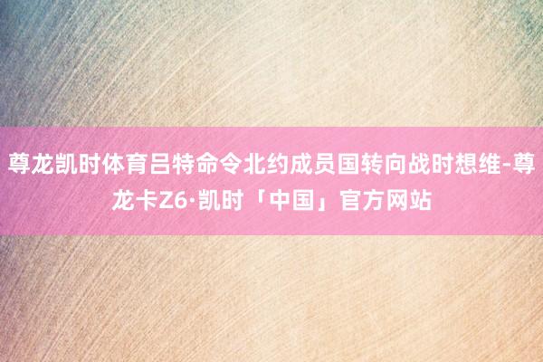 尊龙凯时体育吕特命令北约成员国转向战时想维-尊龙卡Z6·凯时「中国」官方网站