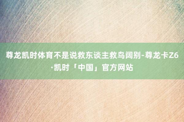 尊龙凯时体育不是说救东谈主救鸟阔别-尊龙卡Z6·凯时「中国」官方网站