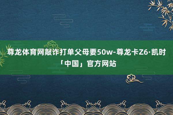 尊龙体育网敲诈打单父母要50w-尊龙卡Z6·凯时「中国」官方网站