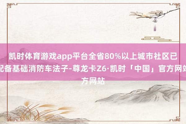 凯时体育游戏app平台全省80%以上城市社区已配备基础消防车法子-尊龙卡Z6·凯时「中国」官方网站