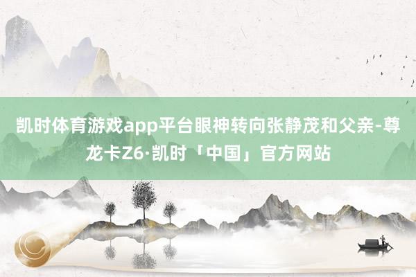 凯时体育游戏app平台眼神转向张静茂和父亲-尊龙卡Z6·凯时「中国」官方网站