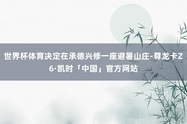 世界杯体育决定在承德兴修一座避暑山庄-尊龙卡Z6·凯时「中国」官方网站