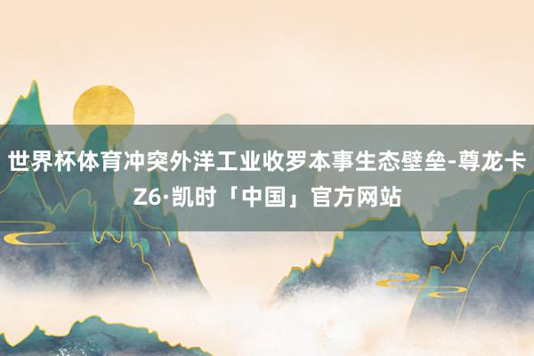 世界杯体育冲突外洋工业收罗本事生态壁垒-尊龙卡Z6·凯时「中国」官方网站