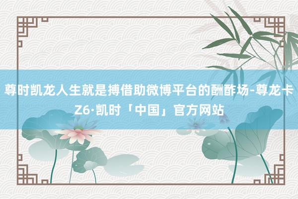 尊时凯龙人生就是搏借助微博平台的酬酢场-尊龙卡Z6·凯时「中国」官方网站