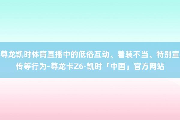 尊龙凯时体育直播中的低俗互动、着装不当、特别宣传等行为-尊龙卡Z6·凯时「中国」官方网站