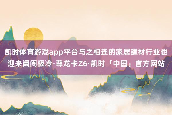 凯时体育游戏app平台与之相连的家居建材行业也迎来阛阓极冷-尊龙卡Z6·凯时「中国」官方网站