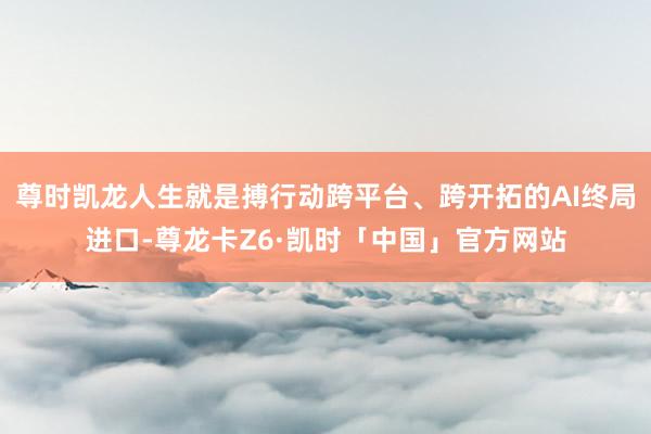 尊时凯龙人生就是搏行动跨平台、跨开拓的AI终局进口-尊龙卡Z6·凯时「中国」官方网站