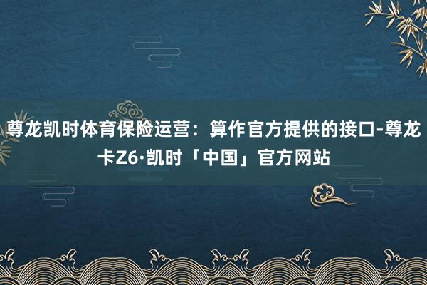 尊龙凯时体育保险运营：算作官方提供的接口-尊龙卡Z6·凯时「中国」官方网站