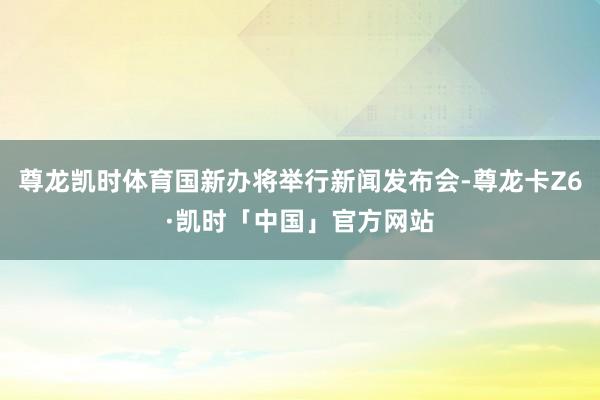 尊龙凯时体育国新办将举行新闻发布会-尊龙卡Z6·凯时「中国」官方网站