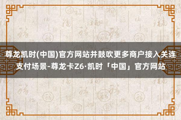 尊龙凯时(中国)官方网站并鼓吹更多商户接入关连支付场景-尊龙卡Z6·凯时「中国」官方网站