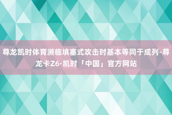 尊龙凯时体育濒临填塞式攻击时基本等同于成列-尊龙卡Z6·凯时「中国」官方网站