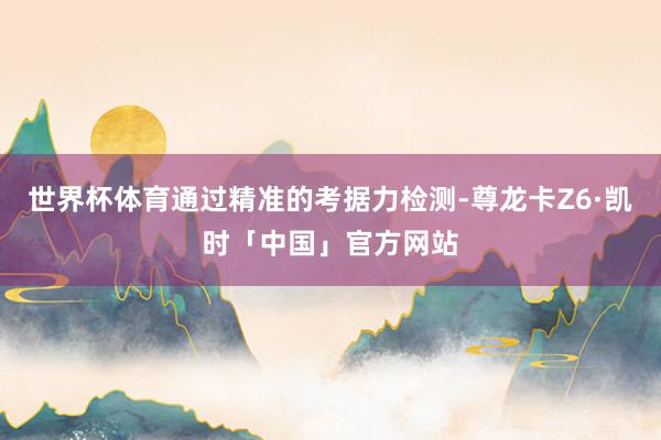 世界杯体育通过精准的考据力检测-尊龙卡Z6·凯时「中国」官方网站